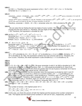 http://www.totalgadha.com
82
120. C
Let 320 = x. Therefore the given expression is f(x) = 81x4
+ 27x3
+ 9x2
+ 3x + 1. To find the
remainder by x + 1, keep x = −1.
121. C
297 294 291 3 odd123123123.....123123 1231001001....1001 123(10 10 10 ... 10 1). 10 gives a remainder of 10 with 99
300digits 298 digits
evenwhereas 10 gives a remainder of 1 with 99. Therefore, in the expr
= = + + + + +
297 294 291 3ession 10 10 10 ... 10 1, we will get 50 10
and 50 ones when we divide by 99.Also, 123 gives remainder 24 with 99.
+ + + + +
Therefore, remainder = 24(50 × 10 + 50) = remainder when 24 × 550 is divided by 99 = 33.
122. D
We can solve this by finding the last two digits of every number. The last two digits of every term
(except the first one) will be 11. Therefore, last two digits of the expression = 1 + 9 × 11 = 1 + 99
= 00. Therefore, the expression is divisible by 100.
123. Let f(x) = x200
– 2x199
+ x50
– 2x49
+ x2
+ x + 1.
Remainder by x − 1 = 1 ⇒ f(x) = G(x)(x − 1) + 1 --- (1)
Similarly, f(x) = H(x)(x − 2) + 7. --- (2)
Multiply 1 by (x − 2) and 2 by (x − 1), and subtract.
124. x2
− 3x + 2 = (x − 1) (x − 2)
Remainder when x100
is divided by x − 1 = 1. Remainder when x100
is divided by x − 2 = 2100
.
Therefore, x100
= Q(x)(x − 1) + 1 and x100
= R(x)(x − 2) + 2100
. Multiply first equation by x − 2 and
the second equation by x − 1 and subtract. The result is
X100
= H(x) (x − 1)(x − 2) + x (2100
− 1) + 2 − 2100
. Therefore, we get the values of a and b.
125. C
163
+ 193
is divisible by 16 + 19 = 35, (an
+ bn
is divisible by a + b is n is ODD). Similarly, 173
+
183
is divisible by 35. Also, the expression contains two even and two odd terms. Therefore, the
sum is even. Therefore, the whole expression is also divisible by 2 ⇒ it is divisible by 70.
126. A
127. C
128. D
129. N = D × Q + 52 ⇒ 5N = 5D × Q + 260. 5N gives remainder 4 with D. As 5DQ is divisible by D, 260
should give remainder 4 with D. Therefore, 260 − 4 = 256 should be divisible by D. Now D can
have values equal to divisors of 256 which are greater than 52 (as D gives a remainder 52 it has to
be greater than 52). The only values are 64, 128 and 256.
130. 111 = 37 × 3. Therefore we find the remainder when the expression is divided by both 3 and 37.
Now we know that if x is prime to p, where p is a prime number, (x)p − 1
− 1 is divisible by p. In
other words, (x)p − 1
gives remainder 1 when divided by p. Therefore, both 1736
and 1936
will give
remainder 1 with 37. Therefore, total remainder with 37 = 1 + 1 = 2. Also, 1736
= (1718
)2
⇒ will
give remainder 1 with 3. Therefore, both 1736
and 1936
will give remainder 1 with 3. Therefore,
total remainder with 37 = 1 + 1 = 2. Therefore, remainder with 111 = 2.
131. 25! + 26! + 27! + 28! + 30! = 25! (1 + 26 + 27 × 26 + 28 × 27 × 26) + 30! = 25! × a number
ending in 5 + 30! ⇒ 6 zeroes.
132. A
The number of zeroes = the highest power of 5 =
5 5 5 5 55 5 5 5 5
625 125 25 5 1 781
5 25 125 625 3125
⎡ ⎤ ⎡ ⎤ ⎡ ⎤ ⎡ ⎤ ⎡ ⎤
⎢ ⎥ ⎢ ⎥ ⎢ ⎥ ⎢ ⎥ ⎢ ⎥+ + + + = + + + + =
⎢ ⎥ ⎢ ⎥ ⎢ ⎥ ⎢ ⎥ ⎢ ⎥
⎣ ⎦ ⎣ ⎦ ⎣ ⎦ ⎣ ⎦ ⎣ ⎦
133. In this case, we check the powers of both the highest and the lowest prime number contained in
100!. The highest and the lowest prime numbers in 100! are 97 and , respectively, and their
 