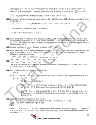 http://www.totalgadha.com
83
highest power in 100! are 1 and 97 respectively. The highest powers of 2 and 97 in 10000! are
9995 and 104, respectively. Therefore, the values of K according to 2 and 9 are
9995
103
97
⎡ ⎤
=⎢ ⎥
⎣ ⎦
and
104
104
1
⎡ ⎤
=⎢ ⎥
⎣ ⎦
, respectively. As the value of 2 cannot exceed 103, K = 103.
134. The number of numbers less than and prime to 13 = 12. Therefore, 712 will give remainder 1 when
divided by 13.
77 7 7 7 7 7 7 7 49 49 49 7 (48 1) (48 1) (48 1) 7 12k 77 7 7 7 7
7Remainder by 13 Remainder when 7 is divided by 13.
77 49 49 49 7 Remainder[ 4 4 4 7] 6
× × × × × × × × × + × + × + × += = = =
⇒ =
= × × × = − ×− ×− × =
135. Since R.H.S. has 7! Multiplied by a positive quantity, L.H.S will be greater than 7!. As R.H.S. does
not have the prime factor of 11, L.H.S. will be less than 11!. As R.H.S. has only one power of 5 (in
5!), L.H.S. will be less than 10!. Therefore, only possibilities are 8! And 9!. Considering powers of 3
on both sides, n = 9.
136. The last two digits of
1
9035
= The last two digits of 2903
= 08.
137. Since we look for 210 to determine the last two digits in case of 2, we first need to find the last two
digits of the power, i.e. 22003
. Now, 22003
= (210
)200
× 23
= 76 × 08 = 08. Therefore 22003
= N08
where N is some large number.
20032 N08 N00 8 10 N0 82 2 2 (2 ) 2 Last two digits 76 56 56+= = = × ⇒ = × =
138.
810
M
=
999
59N
⇒
111
59
90
NM
= ⇒
37
59
30
NM
= ⇒ M=
37
3059 ×N
As 30 is not divisible by 37 and M is a whole number 9N5 is a multiple of 37 ⇒ 9N5 = 925 ⇒ N
= 2 ⇒ M = 750 ⇒ M + N = 752
139. 2M5 is odd therefore it cannot be divisible by 2.
36=
⎢
⎢
⎢
⎣
⎡
×
×
×
49
123
361
⇒ Case I : 361× ⇒ 13N is divisible by 36, i.e. 4 and 9 ⇒ not possible because N = 5
for 13N to be divisible by 9.
Case II : 123× ⇒ 13N is divisible by 12, i.e. 3 and 4 ⇒ N = 2. Also 2M5 is divisible
by 3 ⇒ M = (2, 5, 8) corresponding pairs are (2, 12), (5, 2) (8, 2)
Case III : 49× ⇒ 13N is divisible by 4 ⇒ N = 2, 6. Also 2M5 is divisible by 9 ⇒ M =
2. Pairs are (2, 2) and (2, 6) Therefore, there are 4 pairs in all ⇒ (2, 2), (5, 2), (8,
2) and (2, 6)
140. Putting the addition in symbolic form we get
abba Now e=1, because the carry can be at most 1. Therefore, a + c = 11,
+cddc for 1 to be at the unit s place also
efgfe
⇒abba as a + c = 11, f = 1 or 2, depending on when there b + d gives a cddc carry of 0
or 1. If f = 1 or 2, b + d= 0 or 1 for f to be at the tens 1 fgf1 place. Proceeding in this number, 2=
110011 or 12221.
 