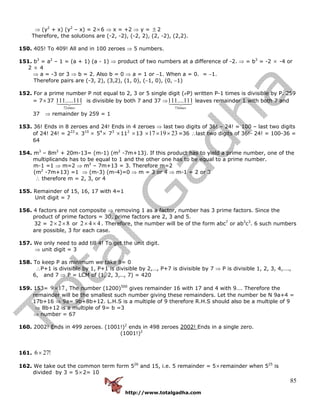 http://www.totalgadha.com
85
⇒ (y2
+ x) (y2
– x) = 2×6 ⇒ x = +2 ⇒ y = ± 2
Therefore, the solutions are (-2, -2), (-2, 2), (2, -2), (2,2).
150. 405! To 409! All and in 100 zeroes ⇒ 5 numbers.
151. b3
= a2
– 1 = (a + 1) (a - 1) ⇒ product of two numbers at a difference of -2. ⇒ = b3
= -2 × -4 or
2 × 4
⇒ a = -3 or 3 ⇒ b = 2. Also b = 0 ⇒ a = 1 or −1. When a = 0. = −1.
Therefore pairs are (-3, 2), (3,2), (1, 0), (−1, 0), (0, −1)
152. For a prime number P not equal to 2, 3 or 5 single digit (≠P) written P-1 times is divisible by P. 259
= 7×37
times72
111.....111 is divisible by both 7 and 37 ⇒
times73
111....111 leaves remainder 1 with both 7 and
37 ⇒ remainder by 259 = 1
153. 36! Ends in 8 zeroes and 24! Ends in 4 zeroes ⇒ last two digits of 36! – 24! = 100 – last two digits
of 24! 24! = 222
× 310
× 54
× 73
×112
×13 231917 ××× =36 ∴last two digits of 36!- 24! = 100-36 =
64
154. m3
– 8m2
+ 20m-13= (m-1) (m2
-7m+13). If this product has to yield a prime number, one of the
multiplicands has to be equal to 1 and the other one has to be equal to a prime number.
m-1 =1 ⇒ m=2 ⇒ m2
– 7m+13 = 3. Therefore m=2
(m2
-7m+13) =1 ⇒ (m-3) (m-4)=0 ⇒ m = 3 or 4 ⇒ m-1 = 2 or 3
∴ therefore m = 2, 3, or 4
155. Remainder of 15, 16, 17 with 4=1
Unit digit = 7
156. 4 factors are not composite ⇒ removing 1 as a factor, number has 3 prime factors. Since the
product of prime factors = 30, prime factors are 2, 3 and 5.
32 = 822 ×× or 442 ×× . Therefore, the number will be of the form abc7
or ab3
c3
. 6 such numbers
are possible, 3 for each case.
157. We only need to add till 4! To get the unit digit.
⇒ unit digit = 3
158. To keep P as minimum we take 8= 0
∴P+1 is divisible by 1, P+1 is divisible by 2,…, P+7 is divisible by 7 ⇒ P is divisible 1, 2, 3, 4,….,
6, and 7 ⇒ P = LCM of (1, 2, 3,.., 7) = 420
159. 153= 179× , The number (1200)500
gives remainder 16 with 17 and 4 with 9…. Therefore the
remainder will be the smallest such number giving these remainders. Let the number be N 9a+4 =
17b+16 ⇒ 9a= 9b+8b+12. L.H.S is a multiple of 9 therefore R.H.S should also be a multiple of 9
⇒ 8b+12 is a multiple of 9= b =3
⇒ number = 67
160. 2002! Ends in 499 zeroes. (1001!)2
ends in 498 zeroes 2002! Ends in a single zero.
(1001!)2
161. !276×
162. We take out the common term form 526
and 15, i.e. 5 remainder = 5×remainder when 525
is
divided by 3 = 5×2= 10
 