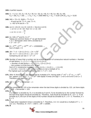http://www.totalgadha.com
86
163. A perfect square.
164. X1 = 5, X2= 25, X3= 10, X4= 30, X5= 20, X6= 40, X7= 40, X8= 80, X9= 80,
X10= 160, X11= 160 ….. ⇒ X18 = X19 = 2560 AND X20 = X21 = 5120 LCM (X19, X20) = 5120
165. 949 = 73×13, 2628 = 4973 ××
∴ M and can be 973× , and 473× .
⇒ HCF of M and N = 73
166. (a+1) +(b+2) +(c+3) +(d+4) = 4(a+b+c+d+5)
⇒ a+ b+ c+ d= 10= 4(a+ b+ c+ d) +20
⇒ a+ b+ c+ d=
3
10
−
167. N= 539×218
and M= 9×213
Taking out common factor 213
we get Remainder
= 213
× Remainder when 539 is divided by 9
= 213
×8 = 216
168. N = 22999
×53002
= 102999
×53
= 125000000….,
Sum of digits = 8
169. 28= 47× = (6+1) (3+1) ⇒ 2n = a3
b6
30= 56× = (5+1) (4+1) ⇒ 3n = x4
y5
Comparing we can see n = 25
×33
170. Number of ways that a number can be written as a sum of consecutive natural numbers = Number
of odd factors -1 = 322 ×× = (1+1) (1+1) (2+1)
⇒ Number of odd factors = 12 = 43× = (2+1) (3+1)
∴ the number is of the form a2
b3
of abc2
Sum of 11 consecutive numbers= (n) + (n+1), + (n+2) +…. + (n+10)
= 11n+55 = 11(n+5) = 11n ⇒ The numbers is not a multiple of 11.
The highest such number less then is 400 ×× 75 32
= 315
171. After 4! And beyond, the powers will be multiples of 4. having aside 12!
+23!
+ 34!
+…. + 1920!
,
the pattern 1112!
+1213!
+…..+ 1920!
Will repeat 4 times unit digit = 1+6+1+6+5+6+1+6+1= 1
Therefore unit digit= 2+1 = 3
172. 5200
= (52
)100
= Remainder → 1
8 8
173. The remainder by 125 is the remainder when the last three digits is divided by 125. Let there digits
= 228 → Remainder = 103
174. A
If a number is divisible by 72, it is divisible by 8 and 9. To be divisible by 8, the number formed by
the last three digits should be divisible by. Therefore, 31B should be divisible by 8 ⇒ B = 2. To be
divisible by 9, the sum of the digits of the number should be divisible by 9 ⇒ A = 3. Therefore, A +
B = 5
175. C
A digit when repeated 6 times is divisible by 7. Therefore, 111 111 would be a multiple of 7 ⇒ =
111 111. Therefore, N = P/7 = 15873 ⇒ 8P = 126984.
176. D
 
