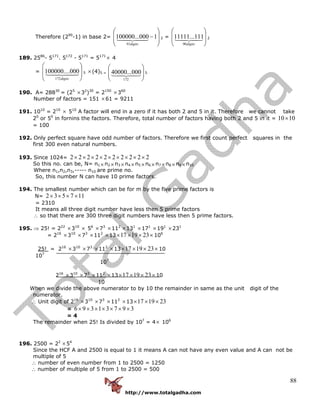 http://www.totalgadha.com
88
Therefore (290
-1) in base 2=
⎟
⎟
⎠
⎞
⎜
⎜
⎝
⎛
−1000...100000
91digits
2 =
⎟
⎟
⎠
⎞
⎜
⎜
⎝
⎛
digits90
111...11111 2
189. 2586
- 5171
. 5172
- 5171
= 5171
× 4
=
⎟
⎟
⎠
⎞
⎜
⎜
⎝
⎛
digits172
000....100000 5 ×(4)5 =
⎟
⎟
⎠
⎞
⎜
⎜
⎝
⎛
172
000...40000 5
190. A= 28830
= (25
×32
)30
= 2150
×360
Number of factors = 151 ×61 = 9211
191. 1010
= 210
× 510
A factor will end in a zero if it has both 2 and 5 in it. Therefore we cannot take
20
or 50
in fornins the factors. Therefore, total number of factors having both 2 and 5 in it = 1010×
= 100
192. Only perfect square have odd number of factors. Therefore we first count perfect squares in the
first 300 even natural numbers.
193. Since 1024= 2222222222 ×××××××××
So this no. can be, N= n1 ×n2 ×n3 ×n4 ×n5 ×n6 ×n7 ×n8 ×n9 ×n10
Where n1,n2,n3,----- n10 are prime no.
So, this number N can have 10 prime factors.
194. The smallest number which can be for m by the five prime factors is
N= 117532 ××××
= 2310
It means all three digit number have less then 5 prime factors
∴ so that there are 300 three digit numbers have less then 5 prime factors.
195. ⇒ 25! = 222
×310
× 56
×73
×112
×131
×171
×191
×231
= 216
×310
×73
×112
×13 ×××× 231917 106
25! = 216
×310
×73
×112
×13 ×××× 231917 10
107
107
216
×310
×73
×112
×13 ×××× 231917 10
10
When we divide the above numerator to by 10 the remainder in same as the unit digit of the
numerator.
∴ Unit digit of 216
×310
×73
×112
×13 231917 ×××
= 39731396 ×××××××
= 4
The remainder when 25! Is divided by 107
= 4× 106
196. 2500 = 22
×54
Since the HCF A and 2500 is equal to 1 it means A can not have any even value and A can not be
multiple of 5
∴ number of even number from 1 to 2500 = 1250
∴ number of multiple of 5 from 1 to 2500 = 500
 