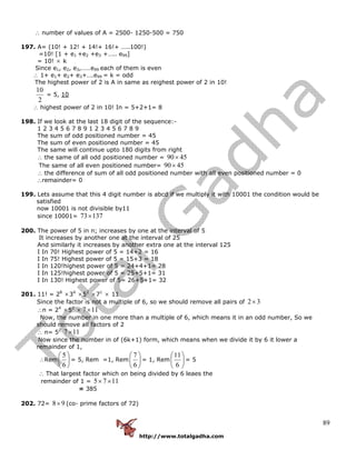 http://www.totalgadha.com
89
∴ number of values of A = 2500- 1250-500 = 750
197. A= (10! + 12! + 14!+ 16!+ …..100!)
=10! [1 + e1 +e2 +e3 +….. e99]
= 10! × k
Since e1, e2, e3,……e99 each of them is even
∴ 1+ e1+ e2+ e3+….e99 = k = odd
The highest power of 2 is A in same as reighest power of 2 in 10!
2
10
= 5, 10
∴ highest power of 2 in 10! In = 5+2+1= 8
198. If we look at the last 18 digit of the sequence:-
1 2 3 4 5 6 7 8 9 1 2 3 4 5 6 7 8 9
The sum of odd positioned number = 45
The sum of even positioned number = 45
The same will continue upto 180 digits from right
∴ the same of all odd positioned number = 4590×
The same of all even positioned number= 4590×
∴ the difference of sum of all odd positioned number with all even positioned number = 0
∴remainder= 0
199. Lets assume that this 4 digit number is abcd if we multiply it with 10001 the condition would be
satisfied
now 10001 is not divisible by11
since 10001= 13773×
200. The power of 5 in n; increases by one at the interval of 5
It increases by another one at the interval of 25
And similarly it increases by another extra one at the interval 125
I In 70! Highest power of 5 = 14+2 = 16
I In 75! Highest power of 5 = 15+3 = 18
I In 120!highest power of 5 = 24+4+1= 28
I In 125!highest power of 5 = 25+5+1= 31
I In 130! Highest power of 5= 26+5+1= 32
201. 11! = 28
×34
×52
×71
× 11
Since the factor is not a multiple of 6, so we should remove all pairs of 32×
∴n = 24
×52
× 117×
Now, the number in one more than a multiple of 6, which means it in an odd number, So we
should remove all factors of 2
∴ n= 52
117×
Now since the number in of (6k+1) form, which means when we divide it by 6 it lower a
remainder of 1,
∴Rem ⎟
⎠
⎞
⎜
⎝
⎛
6
5
= 5, Rem =1, Rem ⎟
⎠
⎞
⎜
⎝
⎛
6
7
= 1, Rem ⎟
⎠
⎞
⎜
⎝
⎛
6
11
= 5
∴ That largest factor which on being divided by 6 leaes the
remainder of 1 = 1175 ××
= 385
202. 72= 98× (co- prime factors of 72)
 