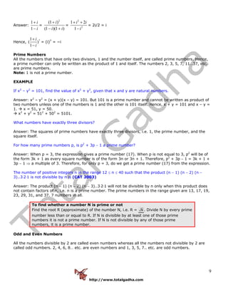 http://www.totalgadha.com
9
Answer:
1
1
i
i
+
−
=
2
(1 )
(1 )(1 )
i
i i
+
− +
=
2
2
1 2
1
i i
i
+ +
−
= 2i/2 = i
Hence,
71
( )
1
i
i
+
−
= (i)7
= −i
Prime Numbers
All the numbers that have only two divisors, 1 and the number itself, are called prime numbers. Hence,
a prime number can only be written as the product of 1 and itself. The numbers 2, 3, 5, 7, 11…37, etc.
are prime numbers.
Note: 1 is not a prime number.
EXAMPLE
If x2
– y2
= 101, find the value of x2
+ y2
, given that x and y are natural numbers.
Answer: x2
– y2
= (x + y)(x – y) = 101. But 101 is a prime number and cannot be written as product of
two numbers unless one of the numbers is 1 and the other is 101 itself. Hence, x + y = 101 and x – y =
1. x = 51, y = 50.
x2
+ y2
= 512
+ 502
= 5101.
What numbers have exactly three divisors?
Answer: The squares of prime numbers have exactly three divisors, i.e. 1, the prime number, and the
square itself.
For how many prime numbers p, is p2
+ 3p − 1 a prime number?
Answer: When p = 3, the expression gives a prime number (17). When p is not equal to 3, p2
will be of
the form 3k + 1 as every square number is of the form 3n or 3n + 1. Therefore, p2
+ 3p − 1 = 3k + 1 +
3p − 1 ⇒ a multiple of 3. Therefore, for only p = 3, do we get a prime number (17) from the expression.
The number of positive integers n in the range 12 ≤ n ≤ 40 such that the product (n − 1) (n − 2) (n −
3)..3⋅2⋅1 is not divisible by n is (CAT 2003)
Answer: The product (n − 1) (n − 2) (n − 3)..3⋅2⋅1 will not be divisible by n only when this product does
not contain factors of n, i.e. n is a prime number. The prime numbers in the range given are 13, 17, 19,
23, 29, 31, and 37. 7 numbers in all.
To find whether a number N is prime or not
Find the root R (approximate) of the number N, i.e. R = N . Divide N by every prime
number less than or equal to R. If N is divisible by at least one of those prime
numbers it is not a prime number. If N is not divisible by any of those prime
numbers, it is a prime number.
Odd and Even Numbers
All the numbers divisible by 2 are called even numbers whereas all the numbers not divisible by 2 are
called odd numbers. 2, 4, 6, 8… etc. are even numbers and 1, 3, 5, 7.. etc. are odd numbers.
 