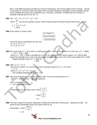 http://www.totalgadha.com
90
Now, 2718 AB6 should be divisible by 8 and 9 individualy. Sum of the digits of the number should
by divisible by 9 and the last three digit of the number should by divisible by 8 the possible values
which satisfies the above two conditions are. 2718216, 2718576, 2718936 So the number of
possible ordered pairs of (A, B) =3
203. 16! = 215
×36
×53
×72
×111
×131
Since
n
!16
has to be a perfect square, which means all prime factors should have even power.
∴ n = 131152 ×××
= 1430
204. If we check in revers order.
223335555522
5552222233335
775557788857
+
From the above summation we can say
X= 5, y= 4, z= 3
P= 3, q= 5, r= 4
205. We know that (n3
+ 103
) which is nothing but (n3
+ 1000) in divisible by (n+10) now, (n3
+ 1000)
= (n3
+ 100 + 900)
Since (n3
+ 100 + 900) is divisible by (n +10) for any value of n which means. (n3
+100) & 900
should be divisible by (n+10) now the largest possible value of (n+10) which can satisfy this in 900
∴ largest possible value of n = 900-10
= 890
206. 990= 2×32
115××
We have to select n! in such a way that it should consist of 11, 5, 32
, and 2
∴ n= 11
And 11! = 28
×34
×52
×71
×11
∴ the smallest possible value of n = 11
207. We know that all prime number greater than 3 can be expressed as 6n=1
∴p2+17 = (6n+1)2
+17 = 36n2
+1+12n+17
12 12 12
36n2
in divisible by 12
± 12n in divisible by 12
∴Remainder for the above exp= Rem ⎟
⎠
⎞
⎜
⎝
⎛ +
12
171
= Rem ⎟
⎠
⎞
⎜
⎝
⎛
12
18
= 6
208. The last 4 digit of the given sequence in 5455 the remainder of the given sequence would be
same as the remainders when we divide 5455 by 16
∴Remainder = Rem ⎟
⎠
⎞
⎜
⎝
⎛
10
5455
= 15
 