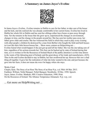 A Summary on James Joyce’s Eveline
In James Joyce s Eveline , Eveline remains in Dublin to care for her father, to take care of the house
and the kids, and she realized she was already comfortable in her current home. Eveline has lived in
Dublin her whole life in Dublin and has seen her siblings either leave home or pass away through
time. Yet she remains in the house that she grew up in, experienced the changes in environment,
changes in time, and the change in the people around her. She has seen her mother pass away, her
father grow older and crueler. She has witnessed the field in which they used to play every evening
with other people s children be destroyed by a man from Belfast who bought the field and built houses
in it not like their little brown houses but ... Show more content on Helpwriting.net ...
Eveline feared what would happen if she just got up and left her father. She was the one taking care of
him, regardless of his actions towards her. This fear can be backed up by state of Ireland during that
time, as it is written in On the Resources of Ireland Much of the public attention is at this time drawn
to the wants of the labouring poor of Ireland, and the great decay of her trade and manufactures. (425).
Thus in the end Eveline decided to stay in Dublin, her fear swallowed her up. However this isn t a bad
thing all together. It gave her the realization of what she truly wanted in the end, and just because she
gave into her fears, it does not mean she won t be happy where she stays.
Works Cited
Chopin, Kate. The Story of an Hour The Story of an Hour N.p., n.d. Web. 04 Mar. 2013.
Faulkner, William. Nobel Banquet. Nobel Banquet. Stockholm. 10 Dec. 1950. Speech.
Joyce, James. Eveline. Mankato, MN: Creative Education, 1990. Print.
On the Resources of Ireland. The Alliance Temperance Almanack. N.p.: n.p., n.d.
... Get more on HelpWriting.net ...
 