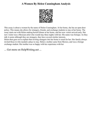 A Women By Helen Cunningham Analysis
This essay is about a women by the name of Helen Cunningham. At her home, she has an open door
policy. This means she allows for strangers, friends, and exchange students to stay at her home. The
essay starts out with Helen making herself dinner at her home, and her new visitor arrived early. Her
new visitor was a Mexican artist who would stay three nights with her. His name was Enrique. As they
talk it seems although they are strangers, they have several similar interests.
Helen then goes on to explain that inviting strangers into her home is usual for her. Her family always
invited those in who needed a place to stay. Helen s mother came from Mexico, and was a foreign
exchange student. Her mother was so happy with her experience with her
... Get more on HelpWriting.net ...
 