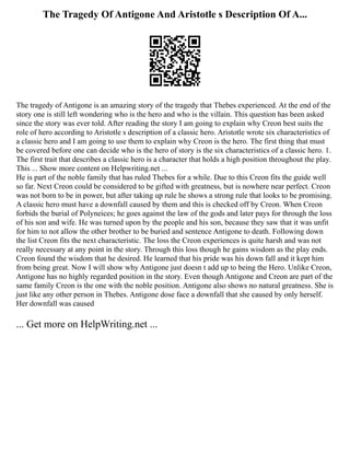 The Tragedy Of Antigone And Aristotle s Description Of A...
The tragedy of Antigone is an amazing story of the tragedy that Thebes experienced. At the end of the
story one is still left wondering who is the hero and who is the villain. This question has been asked
since the story was ever told. After reading the story I am going to explain why Creon best suits the
role of hero according to Aristotle s description of a classic hero. Aristotle wrote six characteristics of
a classic hero and I am going to use them to explain why Creon is the hero. The first thing that must
be covered before one can decide who is the hero of story is the six characteristics of a classic hero. 1.
The first trait that describes a classic hero is a character that holds a high position throughout the play.
This ... Show more content on Helpwriting.net ...
He is part of the noble family that has ruled Thebes for a while. Due to this Creon fits the guide well
so far. Next Creon could be considered to be gifted with greatness, but is nowhere near perfect. Creon
was not born to be in power, but after taking up rule he shows a strong rule that looks to be promising.
A classic hero must have a downfall caused by them and this is checked off by Creon. When Creon
forbids the burial of Polyneices; he goes against the law of the gods and later pays for through the loss
of his son and wife. He was turned upon by the people and his son, because they saw that it was unfit
for him to not allow the other brother to be buried and sentence Antigone to death. Following down
the list Creon fits the next characteristic. The loss the Creon experiences is quite harsh and was not
really necessary at any point in the story. Through this loss though he gains wisdom as the play ends.
Creon found the wisdom that he desired. He learned that his pride was his down fall and it kept him
from being great. Now I will show why Antigone just doesn t add up to being the Hero. Unlike Creon,
Antigone has no highly regarded position in the story. Even though Antigone and Creon are part of the
same family Creon is the one with the noble position. Antigone also shows no natural greatness. She is
just like any other person in Thebes. Antigone dose face a downfall that she caused by only herself.
Her downfall was caused
... Get more on HelpWriting.net ...
 