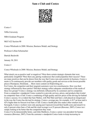 Sam s Club and Costco
Costco 1
Tiffin University
MBA Graduate Program
MGT 622 Section 90
Costco Wholesale in 2008: Mission, Business Model, and Strategy
Professor Lillian Schumacher
Darrick Beckwith
January 30, 2011
Costco 2
Costco Wholesale in 2008: Mission, Business Model, and Strategy
What struck you as positive and/ or negatives? Were there certain strategic elements that were
particularly insightful? Were there any glaring weaknesses that could jeopardize their success? There
are many positives that can be drawn from the way that Costco runs and controls its business. Costco s
motto is To continuously provide our members with quality goods and services at the lowest possible
prices (Thompson, Strickland, ... Show more content on Helpwriting.net ...
For Costco, the competitor and their targeted customers were two constituencies. How was their
strategy influenced by these parties? Did their strategy reflect adequate consideration of the needs of
these two groups? Costco s strategy was definitely influenced by its customers and its competitor.
From a competitor s standpoint Costco wanted to a provide services, prices, and products that rivaled
its competitor Sam s Club. Costco s combining of high quality and low prices id the driving for behind
Costco s success. It is evident that Sam Walton, with Wal Mart and Sam s club played an integral part
in the way the Costco has devised its strategy. Costco s average pay, for example, is $17 an hour and is
42% higher than its fiercest rival Sam s Club. Costco s health plan also makes other retailers look
Scroogish, Costco s workers were only paying just 4 percent toward their health costs and raised it to
only 8 percent when Sam s Club and the retail average is at 25 percent (Bowmer, 2007). Costco isn t
simply looking to be better that the competition they want
Costco 4 to be demonstrably better, said John Matthews, Costco s senior vice president for human
resources (Bowmer, 2007). From the customer s standpoint Costco looks to keep increasing its
 