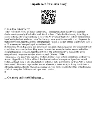 Importance Of Fashion Essay
IS FASHİON IMPORTANT?
Today, two billion people are trendy in the world. The modern Fashion ındustry was started in
thenineteenth century by Charles Frederick Worth in France.Today Fashion industry is the biggest
second industry after weapon industry in the world.We are under theeffect of fashion trends more or
less.Clothing is abasicneed andıt one of the best ways show your identity and it is very important for
thefirstimpression.According to most of the teenager, Fashion is the part of their lives.Surveys show to
us 60 percentage of teenager keep it up fashion trends
(Schlossberg, 2016) . Especially girls competition with each other and question of who is more trendy
exactly is so important for them. They want to be attractive,want to be desired woman so Fashion
designer focuses on teenagers.Accordıng to Corner The fashion industry is managed by global
companies and companies want just to make a profit.( Corner , 2014)
They produce low quality and high price products. It shows to us fashion isnot always good for you.
Another big problem is fashion addicted. Fashion addicted can be dangerous ıf you have a small
budget. Although there is a lot of debate about fashion, ıt make a direction to our lives. Why is fashion
important us? There are a large number reasons Moreover, ıt shows our style. Every people have a
different perception,lifestyle, physical appearance So every people wantto show their styles.It sounds
a littlebit strange but fashion can make you more creative.
If
... Get more on HelpWriting.net ...
 