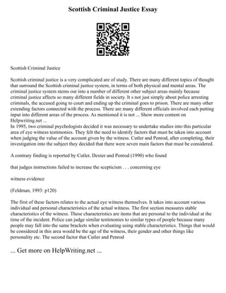 Scottish Criminal Justice Essay
Scottish Criminal Justice
Scottish criminal justice is a very complicated are of study. There are many different topics of thought
that surround the Scottish criminal justice system, in terms of both physical and mental areas. The
criminal justice system stems out into a number of different other subject areas mainly because
criminal justice affects so many different fields in society. It s not just simply about police arresting
criminals, the accused going to court and ending up the criminal goes to prison. There are many other
extending factors connected with the process. There are many different officials involved each putting
input into different areas of the process. As mentioned it is not ... Show more content on
Helpwriting.net ...
In 1995, two criminal psychologists decided it was necessary to undertake studies into this particular
area of eye witness testimonies. They felt the need to identify factors that must be taken into account
when judging the value of the account given by the witness. Cutler and Penrod, after completing, their
investigation into the subject they decided that there were seven main factors that must be considered.
A contrary finding is reported by Cutler, Dexter and Penrod (1990) who found
that judges instructions failed to increase the scepticism . . . concerning eye
witness evidence
(Feldman, 1993: p120)
The first of these factors relates to the actual eye witness themselves. It takes into account various
individual and personal characteristics of the actual witness. The first section measures stable
characteristics of the witness. These characteristics are items that are personal to the individual at the
time of the incident. Police can judge similar testimonies to similar types of people because many
people may fall into the same brackets when evaluating using stable characteristics. Things that would
be considered in this area would be the age of the witness, their gender and other things like
personality etc. The second factor that Cutler and Penrod
... Get more on HelpWriting.net ...
 