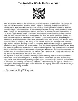The Symbolism Of A In The Scarlet Letter
What is a symbol? A symbol is something that is used to represent something else. For example the
letter A in The Scarlet Letter stands for adultery. Symbols are usually used to deliver a specific
message. In the book the scarlet letter A is used to convey a message and throughout the book the
meaning changes. The scarlet letter A in the beginning stands for adultery, during the middle of the
book it changes and becomes a symbol for able, and finally in the end it becomes approachable. In
The Scarlet Letter Hester commits a sin and her punishment was to stand on the scaffold for three
hours and wear the scarlet letter A for the rest of her life. Now this sin she commits is adultery, in
other words she cheated on her husband that has been ... Show more content on Helpwriting.net ...
Dimmesdale, Hester s lover who has not been punished also sees the A in the sky and thinks it stands
for his sin. Since he feels guilty that is why to him it means adultery, but the others think it means
angel because Governor Winthrop had died. Although for Hester the letter changes to approachable.
Dimmesdale finally confessed that he was hester s lover and the townspeople started to see that Hester
was not the only one in the sin and that she really is not a bad person. They see that even the reverend
sinned so she could not possibly be as bad as they thought. Dimmesdale and hester then shared the sin
even till death on their tombstone it said, On A Field, Sable. The Letter A, Gules (Hawthorne 180). At
first they did not share the sin, but now in death they do.
It is important to know that a symbol s meaning is not set especially when used in a book like the
scarlet letter. Hester went through a lot of changes with the scarlet letter. She went from basically
being cut off from the community to being accepted again. The townspeople base their opinion of her
on her actions and what they saw her doing for them. That same concept can apply to a person s life
now it prove the saying actions speak louder than words in a big way. The scarlet letter A does not just
have to stand for adultery, it can be
... Get more on HelpWriting.net ...
 