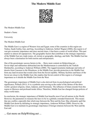The Modern Middle East
The Modern Middle East
Student s Name
University
The Modern Middle East
The Middle East is a region of Western Asia and Egypt; some of the countries in this region are
Turkey, Saudi Arabia, Iran, and Iraq. According to Anderson, Seibert Wagner (2006), this region is of
vast geo economic importance and since ancient times, it has been a center of world affairs. This part
matters to almost all superpowers. The geographic factors that contribute to the strategic importance
of the Middle East are; trade routes, oil, terrain or geography, ideology, and faith. The Middle East has
always been a destination for both tourists and entrepreneurs.
One of the geostrategic success factors to the ... Show more content on Helpwriting.net ...
Soviet ships and submarines debouched into the Mediterranean is controlled by the Turkish
Dardanelles, according to Anderson William (2000). The rugged mountains landscape and miles of
deserts from Caucasus to the Himalayas, in the Middle East, provide protection to the Middle East
from any land invasion that would come from the Soviet republic. Military facilities and bases of the
Soviet are closer to the Middle East; this implies that Soviet control of this region is of strategic
importance as it shields the Middle East from the West.
The geostrategic importance of Middle East is also derived from its psychological and political
significance, Pollack (2011). It is a symbolic area serving as the center of the shrines of the three
world s greatest religions, Islam, Judaism, and Christianity. The influence of Islam extends from this
region to Morocco and profound inside Africa. Therefore, Middle East has changed foreign policies of
many world states.
In conclusion, the strategic importance of Middle East benefits most if not all nations in the World.
However, the parameters to measure this have to be in a globally extended framework. This means
that any conflict, especially that which may between the West and the East, May ultimately spell the
Middle East doom by defeating its strategic importance, Anderson William (2000). However, the
Middle East is to maintain its geostrategic importance if foreign relations between the West and the
East and
... Get more on HelpWriting.net ...
 