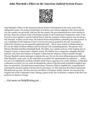 John Marshall s Effect on the American Judicial System Essays
John Marshall s Effect on the American Judicial System I.Introduction In the early years of the
eighteenth Century, the young United States of America were slowly adapting to the union and the
way the country was governed. And just like the country, the governmental powers were starting to
develop. Since the creation of the Constitution and due to the Connecticut Compromise, there is the
Executive, the Legislative and the Judicial Power. But the existence of those powers was not always
that naturally. In these crucial times, the Judicial Power had problems controlling the other powers. It
was a challenge for the Supreme Court to exercise the powers granted by the new Constitution.
Federal Government was not generally appreciated and ... Show more content on Helpwriting.net ...
He was the eldest of fifteen children and was blessed with outstanding parents. His parents were
Thomas Marshall and Mary Randolph Keith. His father was a planter and one of the leading men of
Fauquier County, in those times a frontier county. His Mother was a clergyman s daughter that had
relations with some first families of Virginia. I think that the influence of these families brought
Thomas Marshall a desire and eager to educate his son. He was the most influencing person through
John Marshall s early years. As he stated later as an adult, He superintended my education . . . and to
his care I am indebted for anything valuable which I have acquired in my youth. (Hobson, 2) Marshall
s education was brief, for two years he attended the school of the Reverend Archibald Campbell and
then was tutored by a Scottish priest named James Thomson. When Campbell left, young Marshall
continued his classical studies with the aid of a dictionary. (2) The American Revolution started and
Marshall took up arms. He first served as an Officer of Fauquier militia, later he was moved to the
Virginia line of the Continental Army. During a pause of the war, he became a student of the first Law
professor in America, George
... Get more on HelpWriting.net ...
 
