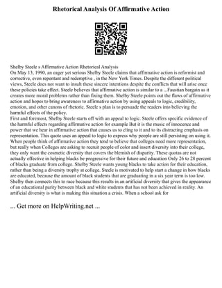 Rhetorical Analysis Of Affirmative Action
Shelby Steele s Affirmative Action Rhetorical Analysis
On May 13, 1990, an eager yet serious Shelby Steele claims that affirmative action is reformist and
corrective, even repentant and redemptive , in the New York Times. Despite the different political
views, Steele does not want to insult these sincere intentions despite the conflicts that will arise once
these policies take effect. Steele believes that affirmative action is similar to a ...Faustian bargain as it
creates more moral problems rather than fixing them. Shelby Steele points out the flaws of affirmative
action and hopes to bring awareness to affirmative action by using appeals to logic, credibility,
emotion, and other canons of rhetoric. Steele s plan is to persuade the readers into believing the
harmful effects of the policy.
First and foremost, Shelby Steele starts off with an appeal to logic. Steele offers specific evidence of
the harmful effects regarding affirmative action for example But it is the music of innocence and
power that we hear in affirmative action that causes us to cling to it and to its distracting emphasis on
representation. This quote uses an appeal to logic to express why people are still persisting on using it.
When people think of affirmative action they tend to believe that colleges need more representation,
but really when Colleges are asking to recruit people of color and insert diversity into their college,
they only want the cosmetic diversity that covers the blemish of disparity. These quotas are not
actually effective in helping blacks be progressive for their future and education Only 26 to 28 percent
of blacks graduate from college. Shelby Steele wants young blacks to take action for their education,
rather than being a diversity trophy at college. Steele is motivated to help start a change in how blacks
are educated, because the amount of black students that are graduating in a six year term is too low.
Shelby then connects this to race because this results in an artificial diversity that gives the appearance
of an educational parity between black and white students that has not been achieved in reality. An
artificial diversity is what is making this situation a crisis. When a school ask for
... Get more on HelpWriting.net ...
 