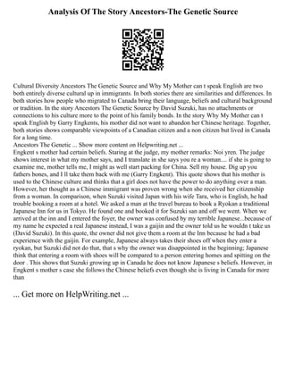 Analysis Of The Story Ancestors-The Genetic Source
Cultural Diversity Ancestors The Genetic Source and Why My Mother can t speak English are two
both entirely diverse cultural up in immigrants. In both stories there are similarities and differences. In
both stories how people who migrated to Canada bring their language, beliefs and cultural background
or tradition. In the story Ancestors The Genetic Source by David Suzuki, has no attachments or
connections to his culture more to the point of his family bonds. In the story Why My Mother can t
speak English by Garry Engkents, his mother did not want to abandon her Chinese heritage. Together,
both stories shows comparable viewpoints of a Canadian citizen and a non citizen but lived in Canada
for a long time.
Ancestors The Genetic ... Show more content on Helpwriting.net ...
Engkent s mother had certain beliefs. Staring at the judge, my mother remarks: Noi yren. The judge
shows interest in what my mother says, and I translate in she says you re a woman.... if she is going to
examine me, mother tells me, I might as well start packing for China. Sell my house. Dig up you
fathers bones, and I ll take them back with me (Garry Engkent). This quote shows that his mother is
used to the Chinese culture and thinks that a girl does not have the power to do anything over a man.
However, her thought as a Chinese immigrant was proven wrong when she received her citizenship
from a woman. In comparison, when Suzuki visited Japan with his wife Tara, who is English, he had
trouble booking a room at a hotel. We asked a man at the travel bureau to book a Ryokan a traditional
Japanese Inn for us in Tokyo. He found one and booked it for Suzuki san and off we went. When we
arrived at the inn and I entered the foyer, the owner was confused by my terrible Japanese...because of
my name he expected a real Japanese instead, I was a gaijin and the owner told us he wouldn t take us
(David Suzuki). In this quote, the owner did not give them a room at the Inn because he had a bad
experience with the gaijin. For example, Japanese always takes their shoes off when they enter a
ryokan, but Suzuki did not do that, that s why the owner was disappointed in the beginning; Japanese
think that entering a room with shoes will be compared to a person entering homes and spitting on the
door . This shows that Suzuki growing up in Canada he does not know Japanese s beliefs. However, in
Engkent s mother s case she follows the Chinese beliefs even though she is living in Canada for more
than
... Get more on HelpWriting.net ...
 