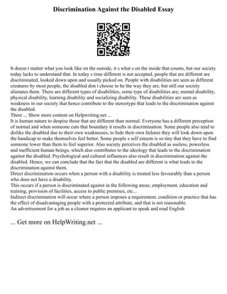 Discrimination Against the Disabled Essay
It doesn t matter what you look like on the outside, it s what s on the inside that counts, but our society
today lacks to understand that. In today s time different is not accepted, people that are different are
discriminated, looked down upon and usually picked on. People with disabilities are seen as different
creatures by most people, the disabled don t choose to be the way they are, but still our society
alienates them. There are different types of disabilities, some type of disabilities are; mental disability,
physical disability, learning disability and socializing disability. These disabilities are seen as
weakness in our society that hence contribute to the stereotype that leads to the discrimination against
the disabled.
There ... Show more content on Helpwriting.net ...
It is human nature to despise those that are different than normal. Everyone has a different perception
of normal and when someone cuts that boundary it results in discrimination. Some people also tend to
dislike the disabled due to their own weaknesses, to hide their own failures they will look down upon
the handicap to make themselves feel better. Some people s self esteem is so tiny that they have to find
someone lower than them to feel superior. Also society perceives the disabled as useless, powerless
and inefficient human beings, which also contributes to the ideology that leads to the discrimination
against the disabled. Psychological and cultural influences also result in discrimination against the
disabled. Hence, we can conclude that the fact that the disabled are different is what leads to the
discrimination against them.
Direct discrimination occurs when a person with a disability is treated less favourably than a person
who does not have a disability.
This occurs if a person is discriminated against in the following areas; employment, education and
training, provision of facilities, access to public premises, etc...
Indirect discrimination will occur where a person imposes a requirement, condition or practice that has
the effect of disadvantaging people with a protected attribute, and that is not reasonable.
An advertisement for a job as a cleaner requires an applicant to speak and read English
... Get more on HelpWriting.net ...
 