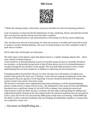 Mit Great
* Before the redesign project, what factors, processes and behaviors led to the planning problems?
Lack of consensus on forecasts that the departments of sales, marketing, finance and operation all had
their own forecasts and they did not trust each other s numbers.
The lack of formalized process and communication of forecasting was the key reason underlying.
Also, the data most relevant to forecasting was often not accurate or inusable and Leitax had no built
in system to monitor demand planning. Life cycle of certain products was often extended in order to
push sales to resellers.
Sell in rather than sell through was relied upon.
The other aspect is the industry aspect that digital camera is a rapidly changing industry that ... Show
more content on Helpwriting.net ...
Leitax should tie its demand planning system to its product group, because it constantly introduces
new products, so that product group needs to help all these parties involved in demand planning to
navigate through the new products on the agenda. This may help different parties to have a better
understanding from an inner perspective in addition to marketing and sales perspective.
Extending products beyond their lifecycle as Leitax did only serves the purpose of making your
numbers look good in the short term. Ultimately, Leitax did more damage extending the cycles than
honoring the lifecycles agreed to in the beginning. Forecasts should be performed with long term
results in mind versus purely short term results.
The decision to introduce more sophisticated forecasting techniques to aid the demand planning
process would not have worked well for Leitax. The introduction of the system Fowler and McMillan
introduced was a significant change for the staff of this company, thus trusting the system and
improving the system for better accuracy would pay off more than confusing things by adding more
sophisticated models. Relying on the most robust model, the statistical model has proven successful in
Leitax s past, but Fowler was concerned the DMS group would seem over bearing. I think DMS had
the ability to utilize statistical modeling while also bringing all stakeholders together in a manner that
was cooperative versus over
... Get more on HelpWriting.net ...
 