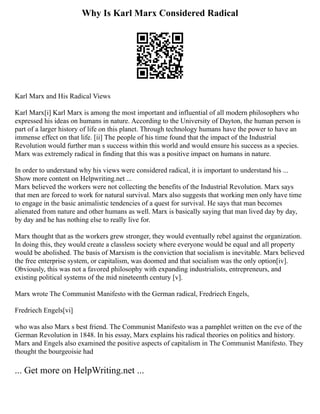 Why Is Karl Marx Considered Radical
Karl Marx and His Radical Views
Karl Marx[i] Karl Marx is among the most important and influential of all modern philosophers who
expressed his ideas on humans in nature. According to the University of Dayton, the human person is
part of a larger history of life on this planet. Through technology humans have the power to have an
immense effect on that life. [ii] The people of his time found that the impact of the Industrial
Revolution would further man s success within this world and would ensure his success as a species.
Marx was extremely radical in finding that this was a positive impact on humans in nature.
In order to understand why his views were considered radical, it is important to understand his ...
Show more content on Helpwriting.net ...
Marx believed the workers were not collecting the benefits of the Industrial Revolution. Marx says
that men are forced to work for natural survival. Marx also suggests that working men only have time
to engage in the basic animalistic tendencies of a quest for survival. He says that man becomes
alienated from nature and other humans as well. Marx is basically saying that man lived day by day,
by day and he has nothing else to really live for.
Marx thought that as the workers grew stronger, they would eventually rebel against the organization.
In doing this, they would create a classless society where everyone would be equal and all property
would be abolished. The basis of Marxism is the conviction that socialism is inevitable. Marx believed
the free enterprise system, or capitalism, was doomed and that socialism was the only option[iv].
Obviously, this was not a favored philosophy with expanding industrialists, entrepreneurs, and
existing political systems of the mid nineteenth century [v].
Marx wrote The Communist Manifesto with the German radical, Fredriech Engels,
Fredriech Engels[vi]
who was also Marx s best friend. The Communist Manifesto was a pamphlet written on the eve of the
German Revolution in 1848. In his essay, Marx explains his radical theories on politics and history.
Marx and Engels also examined the positive aspects of capitalism in The Communist Manifesto. They
thought the bourgeoisie had
... Get more on HelpWriting.net ...
 