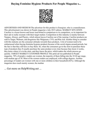 Buying Feminine Hygiene Products For People Magazine s...
ADVERTISER AND MEDIUM The advertiser for this product is Energizer, who is a manufacturer.
This advertisement was shown in People magazine s July 2015 edition. MARKET SITUATION
Carefree is a lesser known and lesser used brand in comparison to its competitors, so its important for
their ads to really resonate with their target market. Competition in this industry is mainly between
Tampax, Always, and Playtex, which almost leaves Carefree out of the running. Carefree products are
sold in Target, Walmart, and drugstores like Walgreens, CVS, and Rite Aid. Another thing to consider
with this industry are the consumer attitudes towards these products. A lot of women tend to be
embarrassed when buying feminine hygiene products because of the social stigma around periods, but
the fact is that they still have to buy them. So, when the consumers go to the store to purchase these
type of products they ll usually purchase the same product every time because they know it works,
they know where it is in the store, and they know the price, which makes the whole process go
quickly. TARGET MARKET CUSTOMER PROFILE This print ad was published in People
magazine. 70% of people s readers are women, the majority of them falling into the 18 44 age range,
with median age of 38. Most of the women readers are employed, with college degrees. Another
percentage of readers are women with one or more children in their household (42%). Although the
magazine does reach mainly women, the median
... Get more on HelpWriting.net ...
 