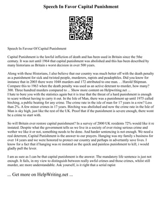 Speech In Favor Capital Punishment
Speech In Favour Of Capital Punishment
Capital Punishment is the lawful infliction of death and has been used in Britain since the 5the
century. It was not until 1964 that capital punishment was abolished and this has been described by
many historians as Britain s worst decision in over 500 years.
Along with these Historians, I also believe that our country was much better off with the death penalty
as a punishment for sick and twisted people, murderers, rapists and peadophiles. Did you know for
instance that in 2003 there were 1048 murders and 172 attributed to one man. . . Harold Shipman.
Compare this to 1963 when the death penalty was used as an active deterant to murder, how many?
300. Three hundred murders compared to ... Show more content on Helpwriting.net ...
I hate to bore you with the statistics again but it is true that the threat of a hard punishment is enough
to scare without having to carry it out. In the Isle of Man, there was a punishment up until 1975 called
birching, a public beating for any crime. The crime rate in the isle of man for 17 years in a row? Less
than 2%. A few minor crimes in 17 years. Birching was abolished and now the crime rate in the Isle of
Man is sky high, just like the rest of the UK. Proof that if the punishment is severe enough, there wont
be a crime to start with.
So will Britain ever restore capital punishment? In a survey of 2000 UK residents 72% would like it re
instated. Despite what the government tells us we live in a society of ever rising serious crime and
wether we like it or not, something needs to be done. And harder sentencing is not enough. We need a
real deterrent, Capital Punishment is the answer to our prayers. Hanging was my family s business for
over 14 years and we were honored to protect our country and perhaps in advertantly save lives. I
know for a fact that if hanging was re instated as the quick and painless punishment to kill, i would
gladly pull the lever.
I am as sure as I can be that capital punishment is the answer. The mandatory life sentence is just not
enough. It fails, in my view to distinguish between really awful crimes and those crimes, whilst still
murder, are more understandable. Ask yourself, is it right that a serial rapist
... Get more on HelpWriting.net ...
 