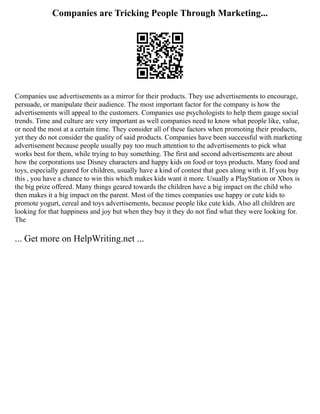 Companies are Tricking People Through Marketing...
Companies use advertisements as a mirror for their products. They use advertisements to encourage,
persuade, or manipulate their audience. The most important factor for the company is how the
advertisements will appeal to the customers. Companies use psychologists to help them gauge social
trends. Time and culture are very important as well companies need to know what people like, value,
or need the most at a certain time. They consider all of these factors when promoting their products,
yet they do not consider the quality of said products. Companies have been successful with marketing
advertisement because people usually pay too much attention to the advertisements to pick what
works best for them, while trying to buy something. The first and second advertisements are about
how the corporations use Disney characters and happy kids on food or toys products. Many food and
toys, especially geared for children, usually have a kind of contest that goes along with it. If you buy
this , you have a chance to win this which makes kids want it more. Usually a PlayStation or Xbox is
the big prize offered. Many things geared towards the children have a big impact on the child who
then makes it a big impact on the parent. Most of the times companies use happy or cute kids to
promote yogurt, cereal and toys advertisements, because people like cute kids. Also all children are
looking for that happiness and joy but when they buy it they do not find what they were looking for.
The
... Get more on HelpWriting.net ...
 