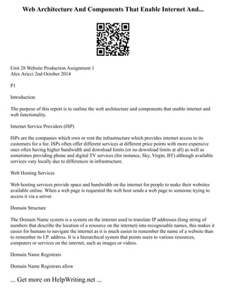 Web Architecture And Components That Enable Internet And...
Unit 28 Website Production Assignment 1
Alex Aricci 2nd October 2014
P1
Introduction
The purpose of this report is to outline the web architecture and components that enable internet and
web functionality.
Internet Service Providers (ISP)
ISPs are the companies which own or rent the infrastructure which provides internet access to its
customers for a fee. ISPs often offer different services at different price points with more expensive
ones often having higher bandwidth and download limits (or no download limits at all) as well as
sometimes providing phone and digital TV services (for instance, Sky, Virgin, BT) although available
services vary locally due to differences in infrastructure.
Web Hosting Services
Web hosting services provide space and bandwidth on the internet for people to make their websites
available online. When a web page is requested the web host sends a web page to someone trying to
access it via a server.
Domain Structure
The Domain Name system is a system on the internet used to translate IP addresses (long string of
numbers that describe the location of a resource on the internet) into recognisable names, this makes it
easier for humans to navigate the internet as it is much easier to remember the name of a website than
to remember its I.P. address. It is a hierarchical system that points users to various resources,
computers or services on the internet, such as images or videos.
Domain Name Registrars
Domain Name Registrars allow
... Get more on HelpWriting.net ...
 