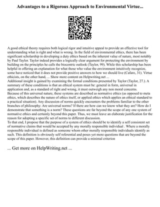 Advantages to a Rigorous Approach to Environmental Virtue...
A good ethical theory requires both logical rigor and intuitive appeal to provide an effective tool for
understanding what is right and what is wrong. In the field of environmental ethics, there has been
significant scholarship in developing a duty ethics based on the inherent value of nature, most notably
by Paul Taylor. Taylor indeed provides a logically clear argument for protecting the environment by
building on the principles he calls the biocentric outlook (Taylor, 99). While this scholarship has been
helpful in offering an explanation for what those who value the environment intuitively recognize,
some have noticed that it does not provide positive answers to how we should live (Cafaro, 31). Virtue
ethicists, on the other hand, ... Show more content on Helpwriting.net ...
Additional insight is gained by examining the formal conditions presented by Taylor (Taylor, 27.). A
summary of these conditions is that an ethical system must be: general in form, universal in
application and, as a standard of right and wrong, it must outweigh any non moral concerns.
Because of this universal nature, these systems are described as normative ethics (as opposed to meta
ethics, which describes the nature of ethics itself, or applied ethics which applies an ethical standard to
a practical situation). Any discussion of norms quickly encounters the problems familiar to the other
branches of philosophy: Are universal norms? If there are how can we know what they are? How do I
demonstrate that something is a norm? These questions are far beyond the scope of any one system of
normative ethics and certainly beyond this paper. Thus, we must leave an elaborate justification for the
reason for adopting a specific set of norms to different discussion.
To that end, I propose that the purpose of a system of ethics should be to identify a self consistent set
of normative claims that would be accepted by any morally responsible individual . Where a morally
responsible individual is defined as someone whom other morally responsible individuals identify as
such. This definition is obviously self referential and poses yet more questions that are beyond the
scope of this paper. However, this definition can provide a minimal criterion
... Get more on HelpWriting.net ...
 