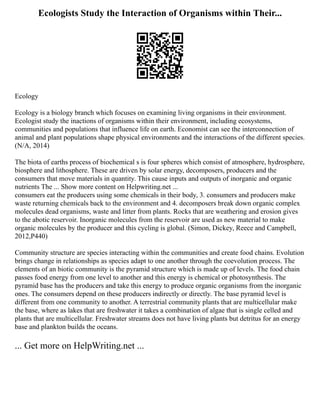Ecologists Study the Interaction of Organisms within Their...
Ecology
Ecology is a biology branch which focuses on examining living organisms in their environment.
Ecologist study the inactions of organisms within their environment, including ecosystems,
communities and populations that influence life on earth. Economist can see the interconnection of
animal and plant populations shape physical environments and the interactions of the different species.
(N/A, 2014)
The biota of earths process of biochemical s is four spheres which consist of atmosphere, hydrosphere,
biosphere and lithosphere. These are driven by solar energy, decomposers, producers and the
consumers that move materials in quantity. This cause inputs and outputs of inorganic and organic
nutrients The ... Show more content on Helpwriting.net ...
consumers eat the producers using some chemicals in their body, 3. consumers and producers make
waste returning chemicals back to the environment and 4. decomposers break down organic complex
molecules dead organisms, waste and litter from plants. Rocks that are weathering and erosion gives
to the abotic reservoir. Inorganic molecules from the reservoir are used as new material to make
organic molecules by the producer and this cycling is global. (Simon, Dickey, Reece and Campbell,
2012,P440)
Community structure are species interacting within the communities and create food chains. Evolution
brings change in relationships as species adapt to one another through the coevolution process. The
elements of an biotic community is the pyramid structure which is made up of levels. The food chain
passes food energy from one level to another and this energy is chemical or photosynthesis. The
pyramid base has the producers and take this energy to produce organic organisms from the inorganic
ones. The consumers depend on these producers indirectly or directly. The base pyramid level is
different from one community to another. A terrestrial community plants that are multicellular make
the base, where as lakes that are freshwater it takes a combination of algae that is single celled and
plants that are multicellular. Freshwater streams does not have living plants but detritus for an energy
base and plankton builds the oceans.
... Get more on HelpWriting.net ...
 