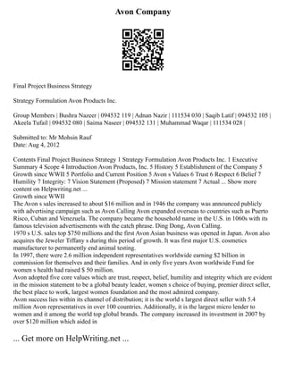 Avon Company
Final Project Business Strategy
Strategy Formulation Avon Products Inc.
Group Members | Bushra Nazeer | 094532 119 | Adnan Nazir | 111534 030 | Saqib Latif | 094532 105 |
Akeela Tufail | 094532 080 | Saima Naseer | 094532 131 | Muhammad Waqar | 111534 028 |
Submitted to: Mr Mohsin Rauf
Date: Aug 4, 2012
Contents Final Project Business Strategy 1 Strategy Formulation Avon Products Inc. 1 Executive
Summary 4 Scope 4 Introduction Avon Products, Inc. 5 History 5 Establishment of the Company 5
Growth since WWII 5 Portfolio and Current Position 5 Avon s Values 6 Trust 6 Respect 6 Belief 7
Humility 7 Integrity: 7 Vision Statement (Proposed) 7 Mission statement 7 Actual ... Show more
content on Helpwriting.net ...
Growth since WWII
The Avon s sales increased to about $16 million and in 1946 the company was announced publicly
with advertising campaign such as Avon Calling Avon expanded overseas to countries such as Puerto
Risco, Cuban and Venezuela. The company became the household name in the U.S. in 1060s with its
famous television advertisements with the catch phrase. Ding Dong, Avon Calling.
1970 s U.S. sales top $750 millions and the first Avon Asian business was opened in Japan. Avon also
acquires the Jeweler Tiffany s during this period of growth. It was first major U.S. cosmetics
manufacturer to permanently end animal testing.
In 1997, there were 2.6 million independent representatives worldwide earning $2 billion in
commission for themselves and their families. And in only five years Avon worldwide Fund for
women s health had raised $ 50 million.
Avon adopted five core values which are trust, respect, belief, humility and integrity which are evident
in the mission statement to be a global beauty leader, women s choice of buying, premier direct seller,
the best place to work, largest women foundation and the most admired company.
Avon success lies within its channel of distribution; it is the world s largest direct seller with 5.4
million Avon representatives in over 100 countries. Additionally, it is the largest micro lender to
women and it among the world top global brands. The company increased its investment in 2007 by
over $120 million which aided in
... Get more on HelpWriting.net ...
 