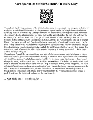 Carnegie And Rockefeller Captain Of Industry Essay
Throughout the developing stages of the United states, many people played very key parts in their way
of dealing with industrialization and helping our country grow. Andrew Carnegie is the man known
for taking over the steel industry. Carnegie had done his research and planning to try to take over the
steel industry. Rockefeller is another big name that will be remembered as the man who took over the
oil industry. Rockefeller was a man of his patience and wisdom to force his competition out of
business instead of taking over. Now, Rockefeller and Carnegie are two names that sit a top of a fence.
Robber Barons on one side and Captains of Industry on the other. Captains of Industry seem to be the
most fitting for these two industrializers since they both were considered huge philanthropists through
their donating and contributions to society. Rockefeller and Carnegie both payed very low wages, this
would be a result of their riches, since there wasn t a huge drop in money to pay their ... Show more
content on Helpwriting.net ...
Carnegie and Rockefeller were considered Innovators, bold entrepreneurs, materialistic and predatory
since they were so good at taking over their industry. It has been stated by historians that without the
effects of Carnegie and Rockefeller, America wouldn t be the same since the absence of them would
change the history and inevitably America would ve lost WWI and WWII since the steel wouldn t had
been as abundant and the amount of oil wouldn t help to transport people, troops and goods. The main
effects of Carnegie are the skyscrapers and landmarks we have today in our cities and even around the
world. Rockefeller mainly helped to produce more oil for the world to use influencing the use of
transportation. The amount of help and improvement made by the two industrializers has helped to
push America on the right track and moving forward towards
... Get more on HelpWriting.net ...
 