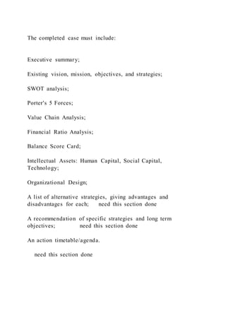 The completed case must include:
Executive summary;
Existing vision, mission, objectives, and strategies;
SWOT analysis;
Porter's 5 Forces;
Value Chain Analysis;
Financial Ratio Analysis;
Balance Score Card;
Intellectual Assets: Human Capital, Social Capital,
Technology;
Organizational Design;
A list of alternative strategies, giving advantages and
disadvantages for each; need this section done
A recommendation of specific strategies and long term
objectives; need this section done
An action timetable/agenda.
need this section done
 
