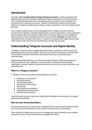 Introduction
The topic “The Complete Guide to Buying Telegram Accounts” is often associated with
digital identity, account ownership, verification, online communities, and communication.
From an educational perspective, understanding these concepts is more valuable than
focusing only on obtaining an account. Telegram has become a useful communication
platform for students, professionals, families, creators, educators, and communities around
the world.
This complete guide focuses on the knowledge behind Telegram accounts and their
practical role in daily life. It explains digital identity, account organization, privacy awareness,
communication skills, international collaboration, and responsible account management.
Educational information and guidance from sources such as newpvait can help readers
understand these concepts more clearly. The goal is to develop useful digital-literacy skills
rather than provide instructions for purchasing or transferring accounts.
Understanding Telegram Accounts and Digital Identity
A Telegram account creates a digital identity that allows a person to communicate with
individuals, groups, and communities. Over time, an account can become connected with
conversations, contacts, shared files, educational discussions, and professional
communication.
Understanding digital identity is an important modern life skill. People increasingly use
online accounts for work, education, communication, entertainment, and personal
organization, making it useful to understand how account access, privacy, verification, and
ownership work.
What Is a Telegram Account?
A Telegram account can support several legitimate activities:
● Individual communication
● Group discussions
● Channel participation
● Educational communities
● File sharing
● Professional conversations
● International communication
● Personal communication
Learning these functions helps users understand how digital communication can support
everyday responsibilities.
Why Account Ownership Matters
Account ownership is an important part of digital identity. Users should understand which
accounts they are authorized to control and how account access is maintained.
Clear ownership makes long-term account management easier and helps users maintain
consistent access to their conversations and digital information.
 