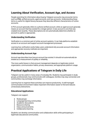 Learning About Verification, Account Age, and Access
People searching for information about buying Telegram accounts may encounter terms
such as PVA, verified accounts, aged accounts, and new accounts. Understanding these
terms is useful for digital literacy because they describe different characteristics of online
accounts.
A PVA account generally refers to a phone-verified account, while an aged account generally
means an account that has existed for a longer period. A new account is one that was
created more recently. These descriptions do not automatically determine whether an
account is useful or appropriate.
Understanding Verification
Verification is a common part of online account systems. It can help platforms establish
access to an account and support account-management processes.
Learning how verification works helps users understand why accurate account information
and appropriate recovery methods are important.
Understanding Account Age
Account age describes how long an account has existed. It should not automatically be
treated as a measurement of quality or reliability.
The more useful lesson is that account management depends on legitimate control,
organization, communication habits, privacy awareness, and appropriate platform usage.
Practical Applications of Telegram in Daily Life
Telegram can be useful in many areas of everyday life. Students may participate in study
groups, professionals may communicate with colleagues, families may stay connected, and
communities may exchange information.
Learning how to organize these activities can improve productivity. A well-managed
communication environment makes important information easier to find and reduces
unnecessary distractions.
Educational Applications
Telegram can support:
● Study groups
● Language-learning communities
● Academic discussions
● Resource sharing
● Class announcements
● Collaborative learning
Students can develop communication and collaboration skills while participating in
legitimate educational communities.
 