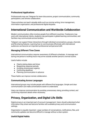 Professional Applications
Professionals may use Telegram for team discussions, project communication, community
participation, and remote collaboration.
These activities can teach valuable skills such as concise writing, time management,
information organization, and professional digital etiquette.
International Communication and Worldwide Collaboration
Modern communication often involves people from different countries. Freelancers may
work with international clients, students may participate in global learning communities, and
families may communicate across borders.
Telegram can support these interactions through individual conversations, groups, channels,
and file-sharing features. Learning how to communicate effectively with international
audiences can become an important professional and personal skill.
Managing Different Time Zones
International communication requires awareness of different schedules. A message sent
during one person's working hours may arrive outside another person's normal routine.
Useful habits include:
● Clearly stating dates and times
● Respecting response periods
● Avoiding unnecessary urgency
● Confirming deadlines
● Planning communication in advance
These habits can improve remote collaboration.
Communicating Across Languages
International groups may include people with different first languages. Simple and clear
communication can make conversations easier to understand.
Users can improve communication by avoiding unnecessary slang, providing context, and
confirming important details when necessary.
Privacy, Organization, and Digital Life Skills
Digital privacy is an important part of account management. Users should understand what
information they share and become familiar with available privacy and communication
settings.
Organization is equally important. Large numbers of conversations, notifications, files, and
community updates can become difficult to manage without a clear system.
Useful Digital Habits
 