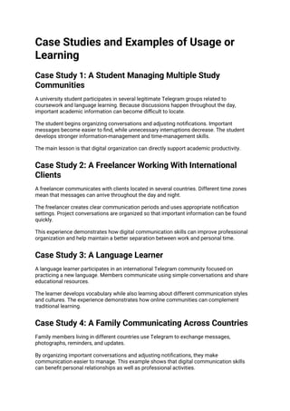 Case Studies and Examples of Usage or
Learning
Case Study 1: A Student Managing Multiple Study
Communities
A university student participates in several legitimate Telegram groups related to
coursework and language learning. Because discussions happen throughout the day,
important academic information can become difficult to locate.
The student begins organizing conversations and adjusting notifications. Important
messages become easier to find, while unnecessary interruptions decrease. The student
develops stronger information-management and time-management skills.
The main lesson is that digital organization can directly support academic productivity.
Case Study 2: A Freelancer Working With International
Clients
A freelancer communicates with clients located in several countries. Different time zones
mean that messages can arrive throughout the day and night.
The freelancer creates clear communication periods and uses appropriate notification
settings. Project conversations are organized so that important information can be found
quickly.
This experience demonstrates how digital communication skills can improve professional
organization and help maintain a better separation between work and personal time.
Case Study 3: A Language Learner
A language learner participates in an international Telegram community focused on
practicing a new language. Members communicate using simple conversations and share
educational resources.
The learner develops vocabulary while also learning about different communication styles
and cultures. The experience demonstrates how online communities can complement
traditional learning.
Case Study 4: A Family Communicating Across Countries
Family members living in different countries use Telegram to exchange messages,
photographs, reminders, and updates.
By organizing important conversations and adjusting notifications, they make
communication easier to manage. This example shows that digital communication skills
can benefit personal relationships as well as professional activities.
 