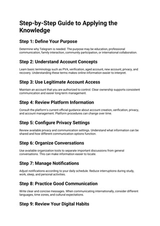 Step-by-Step Guide to Applying the
Knowledge
Step 1: Define Your Purpose
Determine why Telegram is needed. The purpose may be education, professional
communication, family interaction, community participation, or international collaboration.
Step 2: Understand Account Concepts
Learn basic terminology such as PVA, verification, aged account, new account, privacy, and
recovery. Understanding these terms makes online information easier to interpret.
Step 3: Use Legitimate Account Access
Maintain an account that you are authorized to control. Clear ownership supports consistent
communication and easier long-term management.
Step 4: Review Platform Information
Consult the platform's current official guidance about account creation, verification, privacy,
and account management. Platform procedures can change over time.
Step 5: Configure Privacy Settings
Review available privacy and communication settings. Understand what information can be
shared and how different communication options function.
Step 6: Organize Conversations
Use available organization tools to separate important discussions from general
conversations. This can make information easier to locate.
Step 7: Manage Notifications
Adjust notifications according to your daily schedule. Reduce interruptions during study,
work, sleep, and personal activities.
Step 8: Practice Good Communication
Write clear and concise messages. When communicating internationally, consider different
languages, time zones, and cultural expectations.
Step 9: Review Your Digital Habits
 