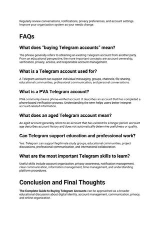 Regularly review conversations, notifications, privacy preferences, and account settings.
Improve your organization system as your needs change.
FAQs
What does “buying Telegram accounts” mean?
The phrase generally refers to obtaining an existing Telegram account from another party.
From an educational perspective, the more important concepts are account ownership,
verification, privacy, access, and responsible account management.
What is a Telegram account used for?
A Telegram account can support individual messaging, groups, channels, file sharing,
educational communities, professional communication, and personal conversations.
What is a PVA Telegram account?
PVA commonly means phone-verified account. It describes an account that has completed a
phone-based verification process. Understanding the term helps users better interpret
account-related information.
What does an aged Telegram account mean?
An aged account generally refers to an account that has existed for a longer period. Account
age describes account history and does not automatically determine usefulness or quality.
Can Telegram support education and professional work?
Yes. Telegram can support legitimate study groups, educational communities, project
discussions, professional communication, and international collaboration.
What are the most important Telegram skills to learn?
Useful skills include account organization, privacy awareness, notification management,
clear communication, information management, time management, and understanding
platform procedures.
Conclusion and Final Thoughts
The Complete Guide to Buying Telegram Accounts can be approached as a broader
educational discussion about digital identity, account management, communication, privacy,
and online organization.
 