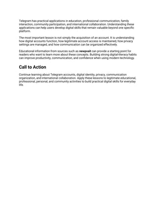 Telegram has practical applications in education, professional communication, family
interaction, community participation, and international collaboration. Understanding these
applications can help users develop digital skills that remain valuable beyond one specific
platform.
The most important lesson is not simply the acquisition of an account. It is understanding
how digital accounts function, how legitimate account access is maintained, how privacy
settings are managed, and how communication can be organized effectively.
Educational information from sources such as newpvait can provide a starting point for
readers who want to learn more about these concepts. Building strong digital-literacy habits
can improve productivity, communication, and confidence when using modern technology.
Call to Action
Continue learning about Telegram accounts, digital identity, privacy, communication
organization, and international collaboration. Apply these lessons to legitimate educational,
professional, personal, and community activities to build practical digital skills for everyday
life.
 