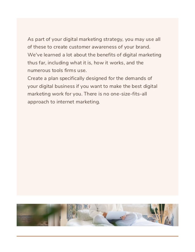 As part of your digital marketing strategy, you may use all
of these to create customer awareness of your brand.
We've learned a lot about the benefits of digital marketing
thus far, including what it is, how it works, and the
numerous tools firms use.
Create a plan specifically designed for the demands of
your digital business if you want to make the best digital
marketing work for you. There is no one-size-fits-all
approach to internet marketing.
 