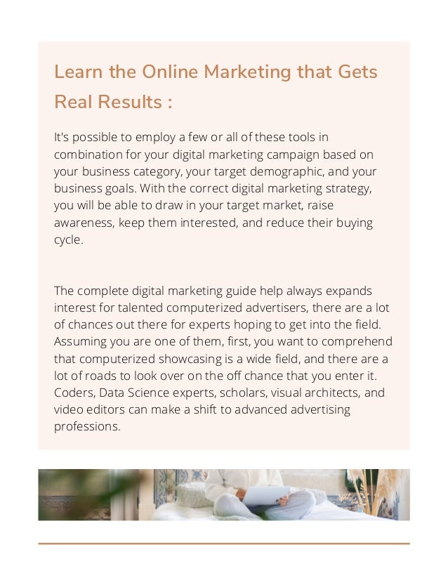 Learn the Online Marketing that Gets
Real Results :
It's possible to employ a few or all of these tools in
combination for your digital marketing campaign based on
your business category, your target demographic, and your
business goals. With the correct digital marketing strategy,
you will be able to draw in your target market, raise
awareness, keep them interested, and reduce their buying
cycle.
The complete digital marketing guide help always expands
interest for talented computerized advertisers, there are a lot
of chances out there for experts hoping to get into the field.
Assuming you are one of them, first, you want to comprehend
that computerized showcasing is a wide field, and there are a
lot of roads to look over on the off chance that you enter it.
Coders, Data Science experts, scholars, visual architects, and
video editors can make a shift to advanced advertising
professions.


 