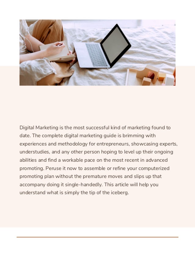 Digital Marketing is the most successful kind of marketing found to
date. The complete digital marketing guide is brimming with
experiences and methodology for entrepreneurs, showcasing experts,
understudies, and any other person hoping to level up their ongoing
abilities and find a workable pace on the most recent in advanced
promoting. Peruse it now to assemble or refine your computerized
promoting plan without the premature moves and slips up that
accompany doing it single-handedly. This article will help you
understand what is simply the tip of the iceberg.
 