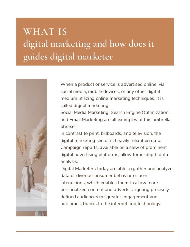 When a product or service is advertised online, via
social media, mobile devices, or any other digital
medium utilizing online marketing techniques, it is
called digital marketing.
Social Media Marketing, Search Engine Optimization,
and Email Marketing are all examples of this umbrella
phrase.
In contrast to print, billboards, and television, the
digital marketing sector is heavily reliant on data.
Campaign reports, available on a slew of prominent
digital advertising platforms, allow for in-depth data
analysis.
Digital Marketers today are able to gather and analyze
data of diverse consumer behavior or user
interactions, which enables them to allow more
personalized content and adverts targeting precisely
defined audiences for greater engagement and
outcomes, thanks to the internet and technology.
digital marketing and how does it
guides digital marketer
WHAT IS
 