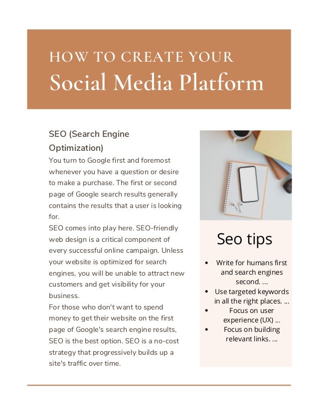Social Media Platform
HOW TO CREATE YOUR
SEO (Search Engine
Optimization)
You turn to Google first and foremost
whenever you have a question or desire
to make a purchase. The first or second
page of Google search results generally
contains the results that a user is looking
for.
SEO comes into play here. SEO-friendly
web design is a critical component of
every successful online campaign. Unless
your website is optimized for search
engines, you will be unable to attract new
customers and get visibility for your
business.
For those who don't want to spend
money to get their website on the first
page of Google's search engine results,
SEO is the best option. SEO is a no-cost
strategy that progressively builds up a
site's traffic over time.
Write for humans first
and search engines
second. ...
Use targeted keywords
in all the right places. ...
Focus on user
experience (UX) ...
Focus on building
relevant links. ...






Seo tips
 