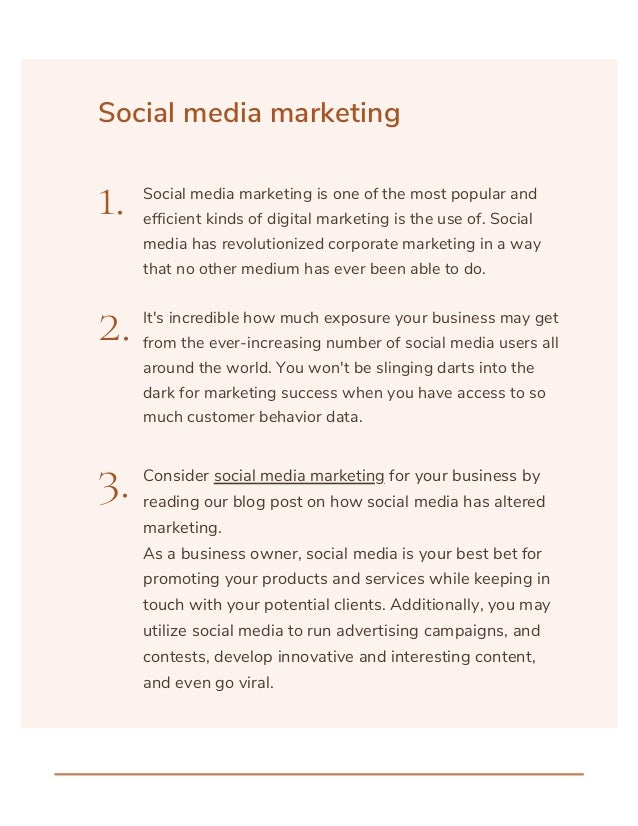 Social media marketing
1.
2.
3.
Social media marketing is one of the most popular and
efficient kinds of digital marketing is the use of. Social
media has revolutionized corporate marketing in a way
that no other medium has ever been able to do.
It's incredible how much exposure your business may get
from the ever-increasing number of social media users all
around the world. You won't be slinging darts into the
dark for marketing success when you have access to so
much customer behavior data.
Consider social media marketing for your business by
reading our blog post on how social media has altered
marketing.
As a business owner, social media is your best bet for
promoting your products and services while keeping in
touch with your potential clients. Additionally, you may
utilize social media to run advertising campaigns, and
contests, develop innovative and interesting content,
and even go viral.
 