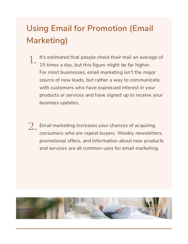 Using Email for Promotion (Email
Marketing)
1.
2.
It's estimated that people check their mail an average of
15 times a day, but this figure might be far higher.
For most businesses, email marketing isn't the major
source of new leads, but rather a way to communicate
with customers who have expressed interest in your
products or services and have signed up to receive your
business updates.
Email marketing increases your chances of acquiring
consumers who are repeat buyers. Weekly newsletters,
promotional offers, and information about new products
and services are all common uses for email marketing.
 
