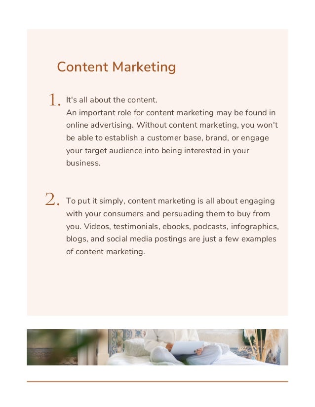 Content Marketing
1.
2.
It's all about the content.
An important role for content marketing may be found in
online advertising. Without content marketing, you won't
be able to establish a customer base, brand, or engage
your target audience into being interested in your
business.
To put it simply, content marketing is all about engaging
with your consumers and persuading them to buy from
you. Videos, testimonials, ebooks, podcasts, infographics,
blogs, and social media postings are just a few examples
of content marketing.
 