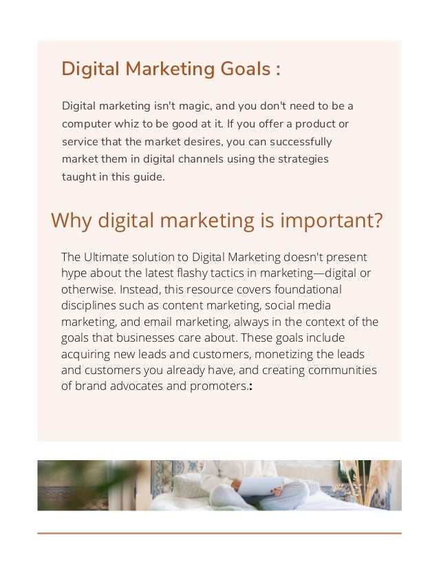 Digital Marketing Goals :
Digital marketing isn't magic, and you don't need to be a
computer whiz to be good at it. If you offer a product or
service that the market desires, you can successfully
market them in digital channels using the strategies
taught in this guide.
Why digital marketing is important?
The Ultimate solution to Digital Marketing doesn't present
hype about the latest flashy tactics in marketing—digital or
otherwise. Instead, this resource covers foundational
disciplines such as content marketing, social media
marketing, and email marketing, always in the context of the
goals that businesses care about. These goals include
acquiring new leads and customers, monetizing the leads
and customers you already have, and creating communities
of brand advocates and promoters.:




 