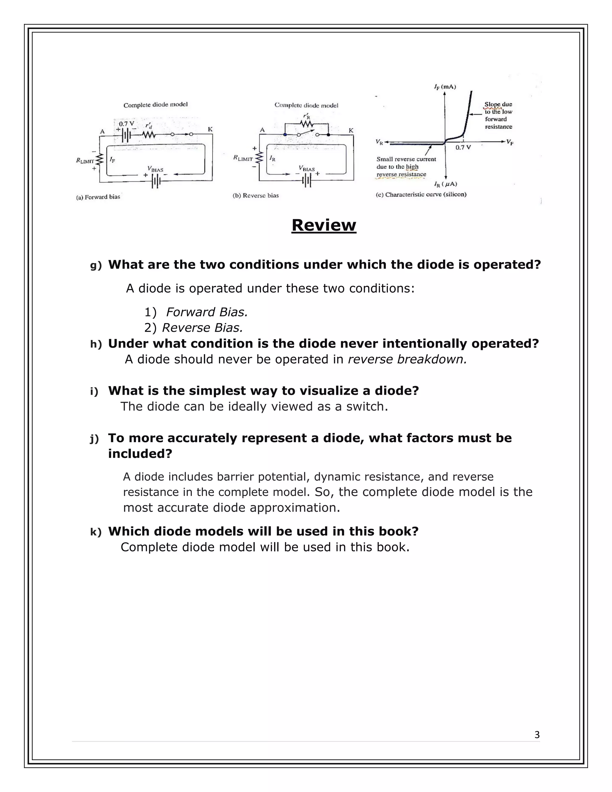 3
Review
g) What are the two conditions under which the diode is operated?
A diode is operated under these two conditions:
1) Forward Bias.
2) Reverse Bias.
h) Under what condition is the diode never intentionally operated?
A diode should never be operated in reverse breakdown.
i) What is the simplest way to visualize a diode?
The diode can be ideally viewed as a switch.
j) To more accurately represent a diode, what factors must be
included?
A diode includes barrier potential, dynamic resistance, and reverse
resistance in the complete model. So, the complete diode model is the
most accurate diode approximation.
k) Which diode models will be used in this book?
Complete diode model will be used in this book.
 
