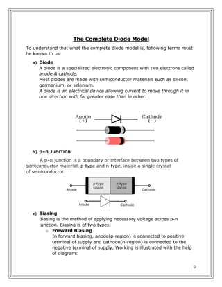 0
The Complete Diode Model
To understand that what the complete diode model is, following terms must
be known to us:
a) Diode
A diode is a specialized electronic component with two electrons called
anode & cathode.
Most diodes are made with semiconductor materials such as silicon,
germanium, or selenium.
A diode is an electrical device allowing current to move through it in
one direction with far greater ease than in other.
b) p–n Junction
A p–n junction is a boundary or interface between two types of
semiconductor material, p-type and n-type, inside a single crystal
of semiconductor.
c) Biasing
Biasing is the method of applying necessary voltage across p-n
junction. Biasing is of two types:
o Forward Biasing
In forward biasing, anode(p-region) is connected to positive
terminal of supply and cathode(n-region) is connected to the
negative terminal of supply. Working is illustrated with the help
of diagram:
 