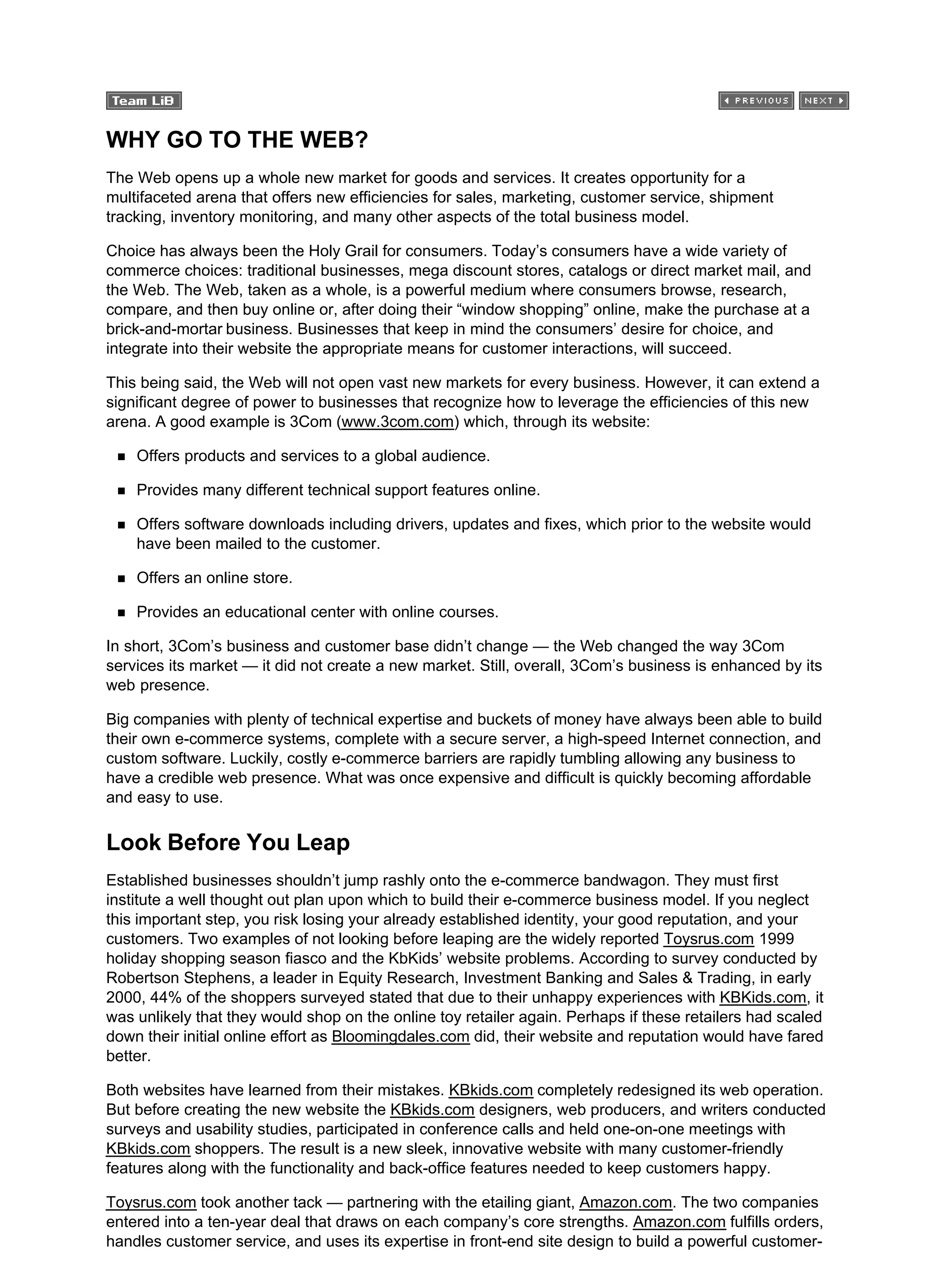 WHY GO TO THE WEB?
The Web opens up a whole new market for goods and services. It creates opportunity for a
multifaceted arena that offers new efficiencies for sales, marketing, customer service, shipment
tracking, inventory monitoring, and many other aspects of the total business model.
Choice has always been the Holy Grail for consumers. Today’s consumers have a wide variety of
commerce choices: traditional businesses, mega discount stores, catalogs or direct market mail, and
the Web. The Web, taken as a whole, is a powerful medium where consumers browse, research,
compare, and then buy online or, after doing their “window shopping” online, make the purchase at a
brick-and-mortar business. Businesses that keep in mind the consumers’ desire for choice, and
integrate into their website the appropriate means for customer interactions, will succeed.
This being said, the Web will not open vast new markets for every business. However, it can extend a
significant degree of power to businesses that recognize how to leverage the efficiencies of this new
arena. A good example is 3Com (www.3com.com) which, through its website:
Offers products and services to a global audience.
Provides many different technical support features online.
Offers software downloads including drivers, updates and fixes, which prior to the website would
have been mailed to the customer.
Offers an online store.
Provides an educational center with online courses.
In short, 3Com’s business and customer base didn’t change — the Web changed the way 3Com
services its market — it did not create a new market. Still, overall, 3Com’s business is enhanced by its
web presence.
Big companies with plenty of technical expertise and buckets of money have always been able to build
their own e-commerce systems, complete with a secure server, a high-speed Internet connection, and
custom software. Luckily, costly e-commerce barriers are rapidly tumbling allowing any business to
have a credible web presence. What was once expensive and difficult is quickly becoming affordable
and easy to use.
Look Before You Leap
Established businesses shouldn’t jump rashly onto the e-commerce bandwagon. They must first
institute a well thought out plan upon which to build their e-commerce business model. If you neglect
this important step, you risk losing your already established identity, your good reputation, and your
customers. Two examples of not looking before leaping are the widely reported Toysrus.com 1999
holiday shopping season fiasco and the KbKids’ website problems. According to survey conducted by
Robertson Stephens, a leader in Equity Research, Investment Banking and Sales & Trading, in early
2000, 44% of the shoppers surveyed stated that due to their unhappy experiences with KBKids.com, it
was unlikely that they would shop on the online toy retailer again. Perhaps if these retailers had scaled
down their initial online effort as Bloomingdales.com did, their website and reputation would have fared
better.
Both websites have learned from their mistakes. KBkids.com completely redesigned its web operation.
But before creating the new website the KBkids.com designers, web producers, and writers conducted
surveys and usability studies, participated in conference calls and held one-on-one meetings with
KBkids.com shoppers. The result is a new sleek, innovative website with many customer-friendly
features along with the functionality and back-office features needed to keep customers happy.
Toysrus.com took another tack — partnering with the etailing giant, Amazon.com. The two companies
entered into a ten-year deal that draws on each company’s core strengths. Amazon.com fulfills orders,
handles customer service, and uses its expertise in front-end site design to build a powerful customer-
 
